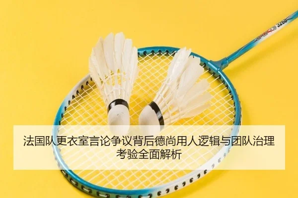 法国队更衣室言论争议背后德尚用人逻辑与团队治理考验全面解析